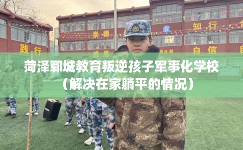 菏泽郓城教育叛逆孩子军事化学校（解决在家躺平的情况）