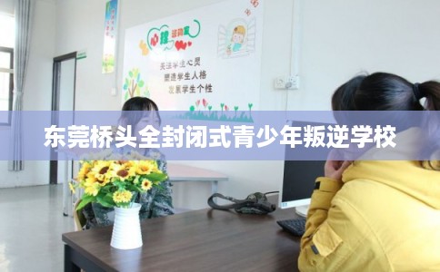 东莞桥头全封闭式青少年叛逆学校