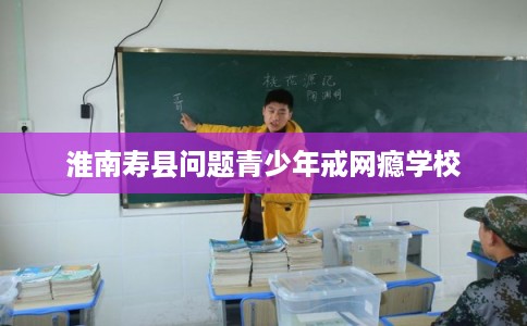 淮南寿县问题青少年戒网瘾学校