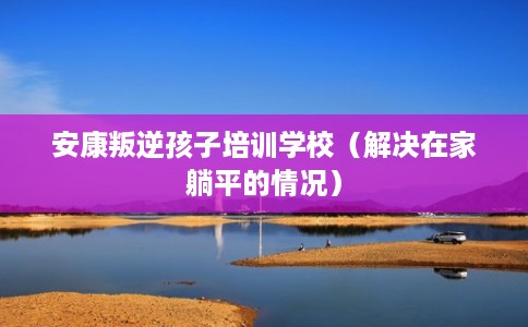 安康叛逆孩子培训学校（解决在家躺平的情况）