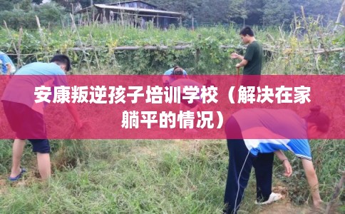 安康叛逆孩子培训学校（解决在家躺平的情况）