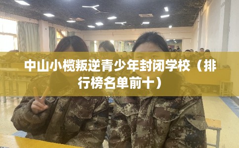 中山小榄叛逆青少年封闭学校（排行榜名单前十）