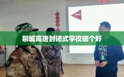 聊城高唐封闭式学校哪个好 聊城高唐封闭式学校哪个好