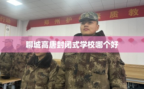 聊城高唐封闭式学校哪个好 聊城高唐封闭式学校哪个好