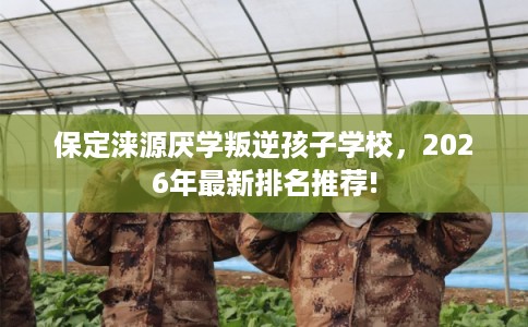 保定涞源厌学叛逆孩子学校,2026年最新排名推荐! 保定涞源厌学叛逆孩子学校,2026年最新排名推荐!