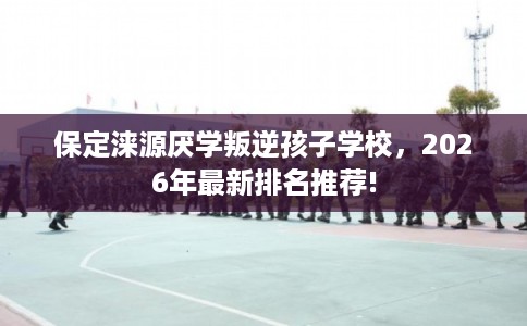 保定涞源厌学叛逆孩子学校，2026年最新排名推荐!