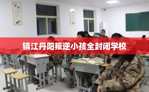 镇江丹阳叛逆小孩全封闭学校