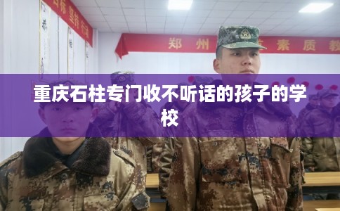 重庆石柱专门收不听话的孩子的学校