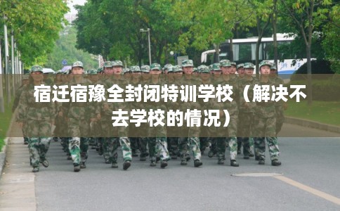 宿迁宿豫全封闭特训学校（解决不去学校的情况）