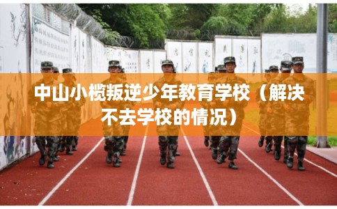 中山小榄叛逆少年教育学校(解决不去学校的情况) 中山小榄叛逆少年教育学校(解决不去学校的情况)