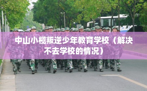 中山小榄叛逆少年教育学校（解决不去学校的情况）