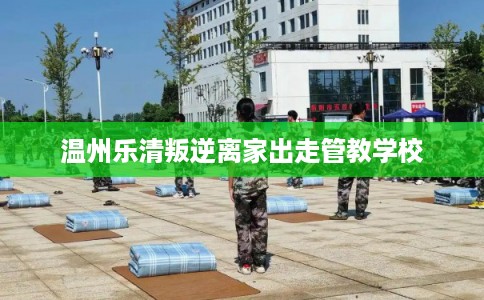 温州乐清叛逆离家出走管教学校