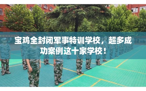 宝鸡全封闭军事特训学校，超多成功案例这十家学校！
