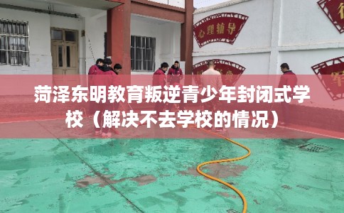 菏泽东明教育叛逆青少年封闭式学校(解决不去学校的情况) 菏泽东明教育叛逆青少年封闭式学校(解决不去学校的情况)