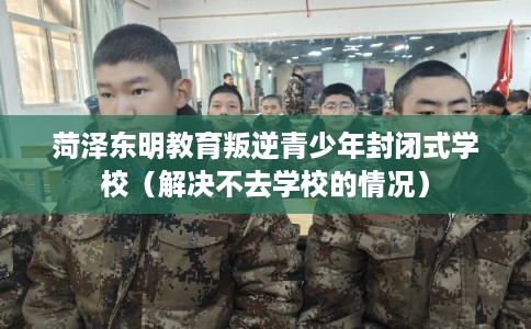 菏泽东明教育叛逆青少年封闭式学校(解决不去学校的情况) 菏泽东明教育叛逆青少年封闭式学校(解决不去学校的情况)