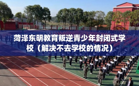 菏泽东明教育叛逆青少年封闭式学校(解决不去学校的情况) 菏泽东明教育叛逆青少年封闭式学校(解决不去学校的情况)