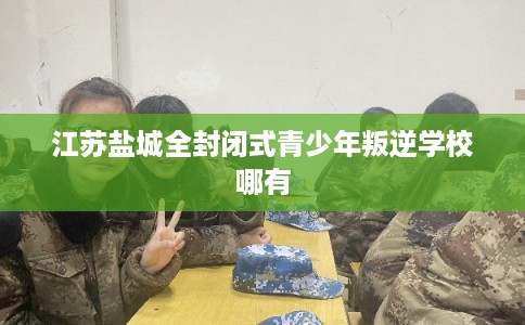 江苏盐城全封闭式青少年叛逆学校哪有
