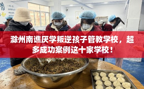 滁州南谯厌学叛逆孩子管教学校，超多成功案例这十家学校！