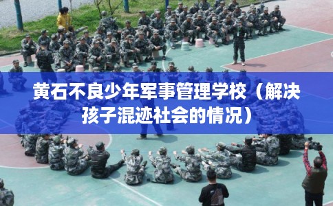 黄石不良少年军事管理学校（解决孩子混迹社会的情况）