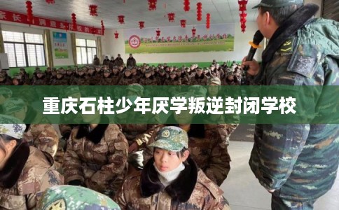 重庆石柱少年厌学叛逆封闭学校