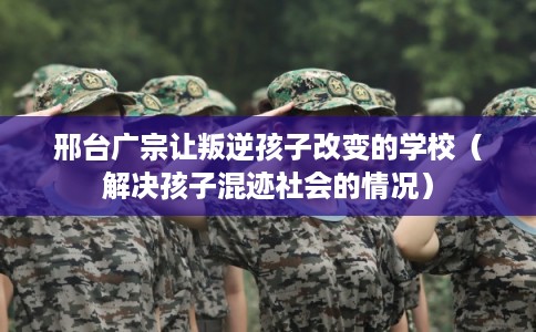 邢台广宗让叛逆孩子改变的学校（解决孩子混迹社会的情况）