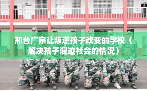 邢台广宗让叛逆孩子改变的学校（解决孩子混迹社会的情况）