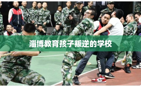 淄博教育孩子叛逆的学校 淄博教育孩子叛逆的学校