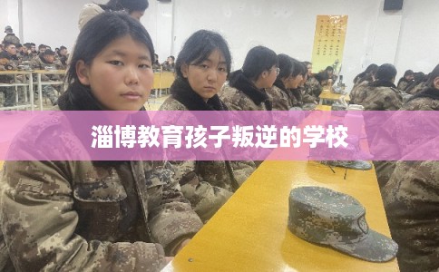 淄博教育孩子叛逆的学校 淄博教育孩子叛逆的学校
