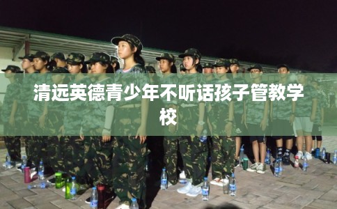 清远英德青少年不听话孩子管教学校 清远英德青少年不听话孩子管教学校