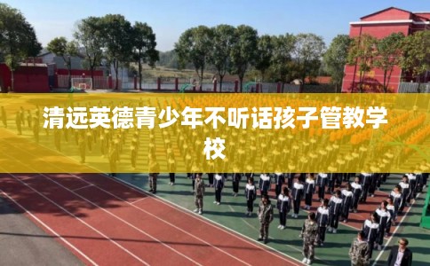 清远英德青少年不听话孩子管教学校 清远英德青少年不听话孩子管教学校
