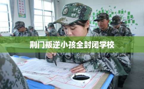 荆门叛逆小孩全封闭学校 荆门叛逆小孩全封闭学校