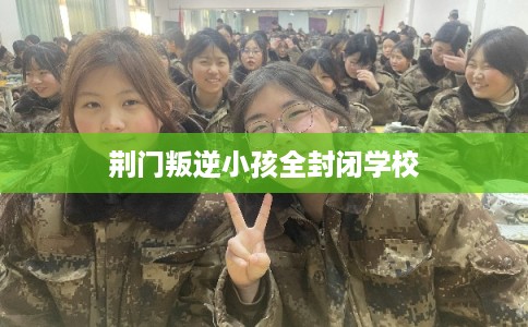 荆门叛逆小孩全封闭学校 荆门叛逆小孩全封闭学校