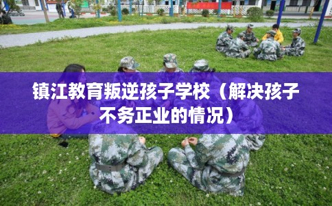 镇江教育叛逆孩子学校(解决孩子不务正业的情况) 镇江教育叛逆孩子学校(解决孩子不务正业的情况)