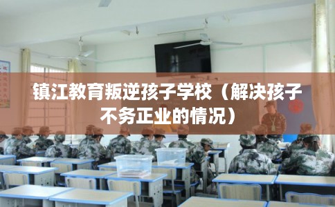 镇江教育叛逆孩子学校（解决孩子不务正业的情况）