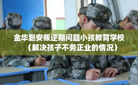 金华磐安叛逆期问题小孩教育学校(解决孩子不务正业的情况) 金华磐安叛逆期问题小孩教育学校(解决孩子不务正业的情况)