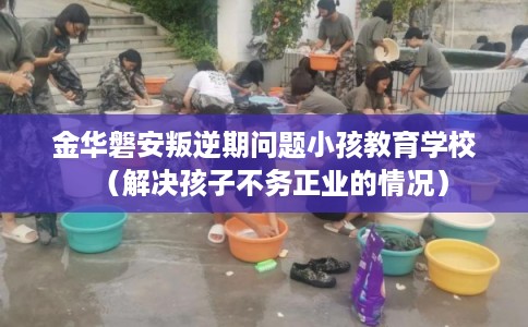 金华磐安叛逆期问题小孩教育学校(解决孩子不务正业的情况) 金华磐安叛逆期问题小孩教育学校(解决孩子不务正业的情况)