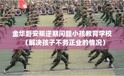 金华磐安叛逆期问题小孩教育学校（解决孩子不务正业的情况）
