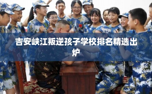 吉安峡江叛逆孩子学校排名精选出炉 吉安峡江叛逆孩子学校排名精选出炉