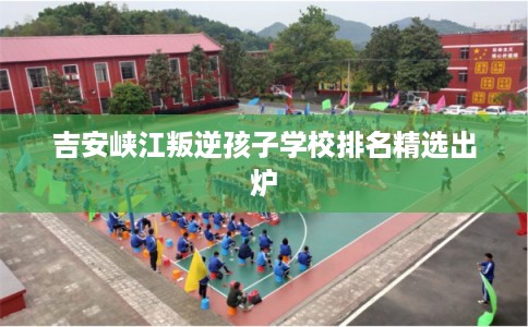 吉安峡江叛逆孩子学校排名精选出炉