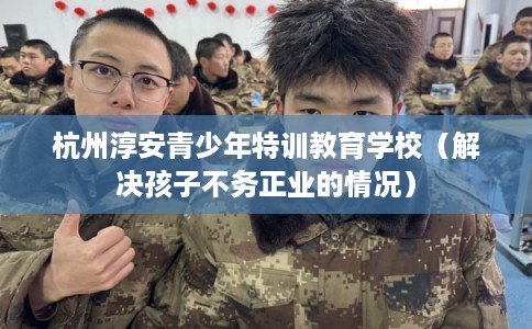 杭州淳安青少年特训教育学校（解决孩子不务正业的情况）