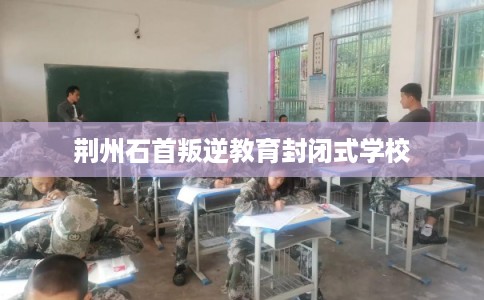 荆州石首叛逆教育封闭式学校 荆州石首叛逆教育封闭式学校