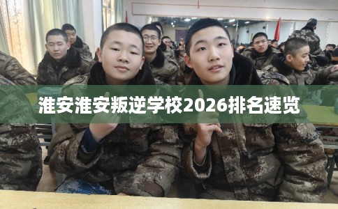 淮安淮安叛逆学校2026排名速览