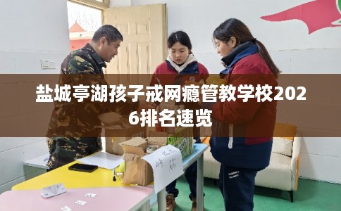 盐城亭湖孩子戒网瘾管教学校2026排名速览