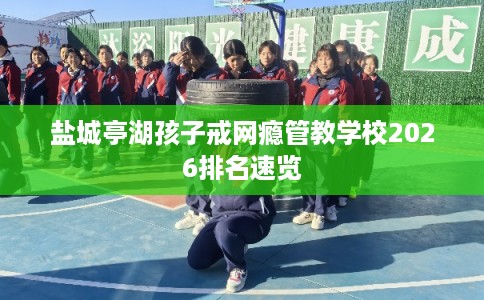 盐城亭湖孩子戒网瘾管教学校2026排名速览