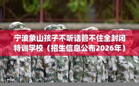 宁波象山孩子不听话管不住全封闭特训学校（招生信息公布2026年）
