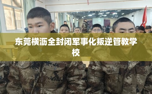 东莞横沥全封闭军事化叛逆管教学校 东莞横沥全封闭军事化叛逆管教学校