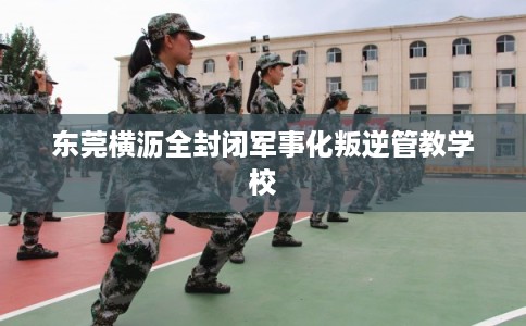 东莞横沥全封闭军事化叛逆管教学校