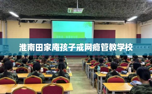 淮南田家庵孩子戒网瘾管教学校