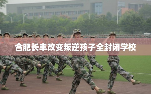 合肥长丰改变叛逆孩子全封闭学校