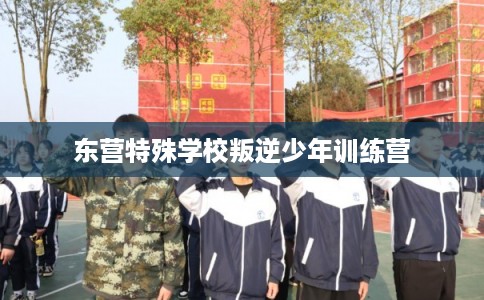 东营特殊学校叛逆少年训练营